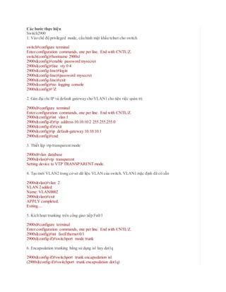 Các bước thực hiện
Switch2900
1. Vào chế độ privileged mode, cấu hình mật khẩu telnet cho switch
switch#configure terminal
Enter configuration commands, one per line. End with CNTL/Z.
switch(config)#hostname 2900xl
2900xl(config)#enable password mysecret
2900xl(config)#line vty 0 4
2900xl(config-line)#login
2900xl(config-line)#password mysecret
2900xl(config-line)#exit
2900xl(config)#no logging console
2900xl(config)#^Z
2. Gán địa chỉ IP và default gateway cho VLAN1 cho tiện việc quản trị
2900xl#configure terminal
Enter configuration commands, one per line. End with CNTL/Z.
2900xl(config)#int vlan 1
2900xl(config-if)#ip address 10.10.10.2 255.255.255.0
2900xl(config-if)#exit
2900xl(config)#ip default-gateway 10.10.10.1
2900xl(config)#end
3. Thiết lập vtp transparent mode
2900xl#vlan database
2900xl(vlan)#vtp transparent
Setting device to VTP TRANSPARENT mode.
4. Tạo mới VLAN2 trong cơ sở dữ liệu VLAN của switch. VLAN1 mặc định đã có sẵn
2900xl(vlan)#vlan 2
VLAN 2 added:
Name: VLAN0002
2900xl(vlan)#exit
APPLY completed.
Exiting....
5. Kích hoạt trunking trên cổng giao tiếp Fa0/1
2900xl#configure terminal
Enter configuration commands, one per line. End with CNTL/Z.
2900xl(config)#int fastEthernet 0/1
2900xl(config-if)#switchport mode trunk
6. Encapsulation trunking bằng sử dụng isl hay dot1q
2900xl(config-if)#switchport trunk encapsulation isl
(2900xl(config-if)#switchport trunk encapsulation dot1q)
 
