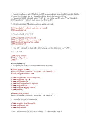 + Trong trường hợp switch 2950 chỉ hỗ trợ 802.1q encapsulation và tự động kích hoạt khi thiết lập
trunking cho cổng giao tiếp này bằng cách sử dụng lệnh switchport mode trunk.
+ Trên switch 2900xl, mặc định native VLAN là 1, bạn có thể thay đổi native VLAN bằng lệnh:
2900xl(config-if)#switchport trunk native vlan <vlan ID>
7. Cho phép tất cả các VLAN được chuyển qua kết nối trunk:
2900xl(config-if)#switchport trunk allowed vlan all
2900xl(config-if)#exit
8. Gán cổng Fa0/2 và VLAN 2.
2900xl(config)#int fastEthernet 0/2
2900xl(config-if)#switchport access vlan 2
2900xl(config-if)#spanning-tree portfast
2900xl(config-if)#exit
+ Cổng fa0/3 mặc định đã thuộc VLAN1 nên không cần thực hiện apply vào VLAN 1
9. Lưu cấu hình
2900xl#write memory
Building configuration...
2900xl#
Router 2600 Series
1. Vào privileged mode cấu hình mật khẩu telnet cho router
Router#configure terminal
Enter configuration commands, one per line. End with CNTL/Z.
Router(config)#hostname c2600
c2600(config)#enable password mysecret
c2600(config)#line vty 0 4
c2600(config-line)#login
c2600(config-line)#password mysecret
c2600(config-line)#exit
c2600(config)#no logging console
c2600(config)#^Z
c2600#configure terminal
Enter configuration commands, one per line. End with CNTL/Z.
2. Chọn cổng fa0/0 để cấu hình trunk,
c2600(config)#int fastEthernet 0/0
c2600(config-if)#no shut
c2600(config-if)#exit
3. Kích hoạt trunking trên sub-interface Fa0/0.1 và encapsulation bằng isl
 