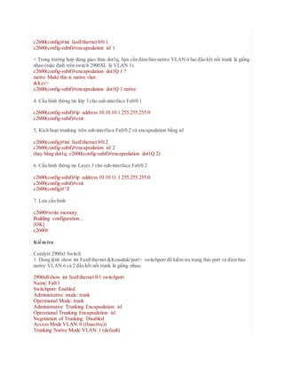 c2600(config)#int fastEthernet 0/0.1
c2600(config-subif)#encapsulation isl 1
+ Trong trường hợp dùng giao thức dot1q, bạn cần đảm bảo native VLAN ở hai đầu kết nối trunk là giống
nhau (mặc định trên switch 2900XL là VLAN 1).
c2600(config-subif)#encapsulation dot1Q 1 ?
native Make this is native vlan
<cr>
c2600(config-subif)#encapsulation dot1Q 1 native
4. Cấu hình thông tin lớp 3 cho sub-interface Fa0/0.1
c2600(config-subif)#ip address 10.10.10.1 255.255.255.0
c2600(config-subif)#exit
5. Kích hoạt trunking trên sub-interface Fa0/0.2 và encapsulation bằng isl
c2600(config)#int fastEthernet 0/0.2
c2600(config-subif)#encapsulation isl 2
(hay bằng dot1q: c2600(config-subif)#encapsulation dot1Q 2)
6. Cấu hình thông tin Layer 3 cho sub-interface Fa0/0.2
c2600(config-subif)#ip address 10.10.11.1 255.255.255.0
c2600(config-subif)#exit
c2600(config)#^Z
7. Lưu cấu hình
c2600#write memory
Building configuration...
[OK]
c2600#
Kiểm tra
Catalyst 2900xl Switch
1. Dùng lệnh show int FastEthernet <module/port> switchport để kiểm tra trạng thái port và đảm bảo
native VLAN ở cả 2 đầu kết nối trunk là giống nhau:
2900xl#show int fastEthernet 0/1 switchport
Name: Fa0/1
Switchport: Enabled
Administrative mode: trunk
Operational Mode: trunk
Administrative Trunking Encapsulation: isl
Operational Trunking Encapsulation: isl
Negotiation of Trunking: Disabled
Access Mode VLAN:0 ((Inactive))
Trunking Native Mode VLAN:1 (default)
 