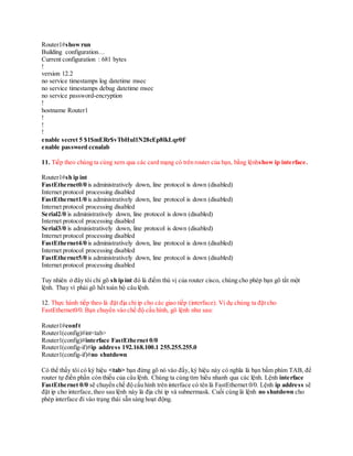 Router1#showrun
Building configuration…
Current configuration : 681 bytes
!
version 12.2
no service timestamps log datetime msec
no service timestamps debug datetime msec
no service password-encryption
!
hostname Router1
!
!
!
enable secret 5 $1$mERr$vTbHul1N28cEp8lkLqr0f/
enable password ccnalab
11. Tiếp theo chúng ta cùng xem qua các card mạng có trên router của bạn, bằng lệnhshow ip interface.
Router1#sh ip int
FastEthernet0/0 is administratively down, line protocol is down (disabled)
Internet protocol processing disabled
FastEthernet1/0 is administratively down, line protocol is down (disabled)
Internet protocol processing disabled
Serial2/0 is administratively down, line protocol is down (disabled)
Internet protocol processing disabled
Serial3/0 is administratively down, line protocol is down (disabled)
Internet protocol processing disabled
FastEthernet4/0 is administratively down, line protocol is down (disabled)
Internet protocol processing disabled
FastEthernet5/0 is administratively down, line protocol is down (disabled)
Internet protocol processing disabled
Tuy nhiên ở đây tôi chỉ gõ sh ip int đó là điểm thú vị của router cisco, chúng cho phép bạn gõ tắt một
lệnh. Thay vì phải gõ hết toàn bộ câu lệnh.
12. Thực hành tiếp theo là đặt địa chỉ ip cho các giao tiếp (interface). Ví dụ chúng ta đặt cho
FastEthernet0/0. Bạn chuyển vào chế độ cấu hình, gõ lệnh như sau:
Router1#conft
Router1(config)#int<tab>
Router1(config)#interface FastEthernet 0/0
Router1(config-if)#ip address 192.168.100.1 255.255.255.0
Router1(config-if)#no shutdown
Có thể thấy tôi có ký hiệu <tab> bạn đừng gõ nó vào đấy, ký hiệu này có nghĩa là bạn bấm phím TAB, để
router tự điền phần còn thiếu của câu lệnh. Chúng ta cùng tìm hiểu nhanh qua các lệnh. Lệnh interface
FastEthernet 0/0 sẽ chuyển chế độ cấu hình trên interface có tên là FastEthernet 0/0. Lệnh ip address sẽ
đặt ip cho interface,theo sau lệnh này là địa chỉ ip và subnermask. Cuối cùng là lệnh no shutdown cho
phép interface đi vào trạng thái sẵn sàng hoạt động.
 