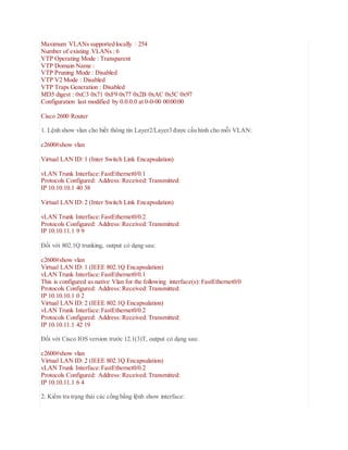 Maximum VLANs supported locally : 254
Number of existing VLANs : 6
VTP Operating Mode : Transparent
VTP Domain Name :
VTP Pruning Mode : Disabled
VTP V2 Mode : Disabled
VTP Traps Generation : Disabled
MD5 digest : 0xC3 0x71 0xF9 0x77 0x2B 0xAC 0x5C 0x97
Configuration last modified by 0.0.0.0 at 0-0-00 00:00:00
Cisco 2600 Router
1. Lệnh show vlan cho biết thông tin Layer2/Layer3 được cấu hình cho mỗi VLAN:
c2600#show vlan
Virtual LAN ID: 1 (Inter Switch Link Encapsulation)
vLAN Trunk Interface:FastEthernet0/0.1
Protocols Configured: Address: Received: Transmitted:
IP 10.10.10.1 40 38
Virtual LAN ID: 2 (Inter Switch Link Encapsulation)
vLAN Trunk Interface:FastEthernet0/0.2
Protocols Configured: Address: Received: Transmitted:
IP 10.10.11.1 9 9
Đối với 802.1Q trunking, output có dạng sau:
c2600#show vlan
Virtual LAN ID: 1 (IEEE 802.1Q Encapsulation)
vLAN Trunk Interface:FastEthernet0/0.1
This is configured as native Vlan for the following interface(s): FastEthernet0/0
Protocols Configured: Address: Received: Transmitted:
IP 10.10.10.1 0 2
Virtual LAN ID: 2 (IEEE 802.1Q Encapsulation)
vLAN Trunk Interface:FastEthernet0/0.2
Protocols Configured: Address: Received: Transmitted:
IP 10.10.11.1 42 19
Đối với Cisco IOS version trước 12.1(3)T, output có dạng sau:
c2600#show vlan
Virtual LAN ID: 2 (IEEE 802.1Q Encapsulation)
vLAN Trunk Interface:FastEthernet0/0.2
Protocols Configured: Address: Received: Transmitted:
IP 10.10.11.1 6 4
2. Kiểm tra trạng thái các cổng bằng lệnh show interface:
 