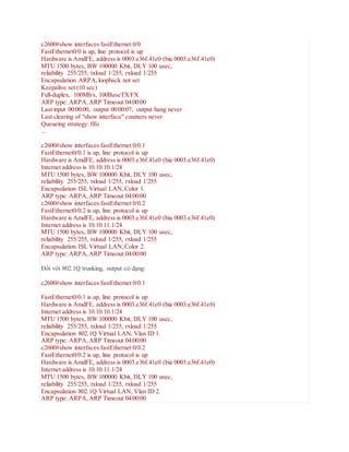 c2600#show interfaces fastEthernet 0/0
FastEthernet0/0 is up, line protocol is up
Hardware is AmdFE, address is 0003.e36f.41e0 (bia 0003.e36f.41e0)
MTU 1500 bytes, BW 100000 Kbit, DLY 100 usec,
reliability 255/255, txload 1/255, rxload 1/255
Encapsulation ARPA,loopback not set
Keepalive set (10 sec)
Full-duplex, 100Mb/s, 100BaseTX/FX
ARP type: ARPA,ARP Timeout 04:00:00
Last input 00:00:00, output 00:00:07, output hang never
Last clearing of "show interface" counters never
Queueing strategy: fifo
...
c2600#show interfaces fastEthernet 0/0.1
FastEthernet0/0.1 is up, line protocol is up
Hardware is AmdFE, address is 0003.e36f.41e0 (bia 0003.e36f.41e0)
Internet address is 10.10.10.1/24
MTU 1500 bytes, BW 100000 Kbit, DLY 100 usec,
reliability 255/255, txload 1/255, rxload 1/255
Encapsulation ISL Virtual LAN,Color 1.
ARP type: ARPA,ARP Timeout 04:00:00
c2600#show interfaces fastEthernet 0/0.2
FastEthernet0/0.2 is up, line protocol is up
Hardware is AmdFE, address is 0003.e36f.41e0 (bia 0003.e36f.41e0)
Internet address is 10.10.11.1/24
MTU 1500 bytes, BW 100000 Kbit, DLY 100 usec,
reliability 255/255, txload 1/255, rxload 1/255
Encapsulation ISL Virtual LAN,Color 2.
ARP type: ARPA,ARP Timeout 04:00:00
Đối với 802.1Q trunking, output có dạng:
c2600#show interfaces fastEthernet 0/0.1
FastEthernet0/0.1 is up, line protocol is up
Hardware is AmdFE, address is 0003.e36f.41e0 (bia 0003.e36f.41e0)
Internet address is 10.10.10.1/24
MTU 1500 bytes, BW 100000 Kbit, DLY 100 usec,
reliability 255/255, txload 1/255, rxload 1/255
Encapsulation 802.1Q Virtual LAN, Vlan ID 1.
ARP type: ARPA,ARP Timeout 04:00:00
c2600#show interfaces fastEthernet 0/0.2
FastEthernet0/0.2 is up, line protocol is up
Hardware is AmdFE, address is 0003.e36f.41e0 (bia 0003.e36f.41e0)
Internet address is 10.10.11.1/24
MTU 1500 bytes, BW 100000 Kbit, DLY 100 usec,
reliability 255/255, txload 1/255, rxload 1/255
Encapsulation 802.1Q Virtual LAN, Vlan ID 2.
ARP type: ARPA,ARP Timeout 04:00:00
 