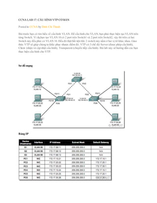 CCNA LAB 17: CẤU HÌNH VTP CƠ BẢN
Posted in CCNA by Đinh Chí Thành
Bài trước bạn có tìm hiểu về cấu hình VLAN. Để cấu hình cho VLAN,bạn phải thực hiện tạo VLAN trên
từng Switch. Ví dụ,bạn tạo VLAN 10 có 2 port trên Switch1 và 2 port trên Switch2, vậy thì trên cả hai
Switch này đều phải có VLAN 10. Đều đó thật bất tiện khi 2 switch này nằm ở hai vị trí khác nhau. Giao
thức VTP sẽ giúp chúng ta khắc phục nhược điểm đó. VTP có 3 chế độ:Server (được phép cấu hình),
Client (nhận và cập nhật cấu hình), Transparent (chuyển tiếp cấu hình). Bài lab này sẽ hướng dẫn các bạn
thực hiện cấu hình cho VTP.
Sơ đồ mạng
Bảng IP
 
