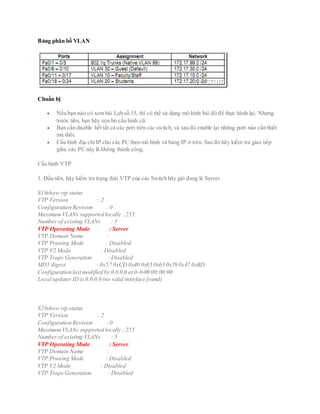 Bảng phân bố VLAN
Chuẩn bị
 Nếu bạn nào có xem bài Lab số 15, thì có thể sử dụng mô hình bài đó để thực hành lại. Nhưng
trước tiên, bạn hãy xóa bỏ cấu hình cũ.
 Bạn cần disable hết tất cả các port trên các switch, và sau đó enable lại những port nào cần thiết
mà thôi.
 Cấu hình địa chỉ IP cho các PC theo mô hình và bảng IP ở trên. Sau đó hãy kiểm tra giao tiếp
giữa các PC này là không thành công.
Cấu hình VTP
1. Đầu tiên, hãy kiểm tra trạng thái VTP của các Switch bây giờ đang là Server
S1#show vtp status
VTP Version : 2
Configuration Revision : 0
MaximumVLANs supported locally : 255
Number of existing VLANs : 5
VTP Operating Mode : Server
VTP Domain Name :
VTP Pruning Mode : Disabled
VTP V2 Mode : Disabled
VTP Traps Generation : Disabled
MD5 digest : 0x57 0xCD 0x40 0x65 0x63 0x59 0x47 0xBD
Configuration last modified by 0.0.0.0 at 0-0-00 00:00:00
Local updater ID is 0.0.0.0 (no valid interface found)
S2#show vtp status
VTP Version : 2
Configuration Revision : 0
MaximumVLANs supported locally : 255
Number of existing VLANs : 5
VTP Operating Mode : Server
VTP Domain Name :
VTP Pruning Mode : Disabled
VTP V2 Mode : Disabled
VTP Traps Generation : Disabled
 