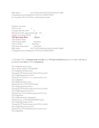 MD5 digest : 0x57 0xCD 0x40 0x65 0x63 0x59 0x47 0xBD
Configuration last modified by 0.0.0.0 at 0-0-00 00:00:00
Local updater ID is 0.0.0.0 (no valid interface found)
S3#show vtp status
VTP Version : 2
Configuration Revision : 0
MaximumVLANs supported locally : 255
Number of existing VLANs : 5
VTP Operating Mode : Server
VTP Domain Name :
VTP Pruning Mode : Disabled
VTP V2 Mode : Disabled
VTP Traps Generation : Disabled
MD5 digest : 0x57 0xCD 0x40 0x65 0x63 0x59 0x47 0xBD
Configuration last modified by 0.0.0.0 at 0-0-00 00:00:00
2. Cấu hình VTP với domain name là Lab4 và có VTP password là cisco trên cả 3 switch. Thiết lập S1
là server,S2 là client,và S3 là transparent.
S1(config)#vtp mode server
Device mode already VTP SERVER.
S1(config)#vtp domain Lab4
Changing VTP domain name fromNULL to Lab4
S1(config)#vtp password cisco
Setting device VLAN database password to cisco
S1(config)#end
S2(config)#vtp mode client
Setting device to VTP CLIENT mode
S2(config)#vtp domain Lab4
Changing VTP domain name fromNULL to Lab4
S2(config)#vtp password cisco
Setting device VLAN database password to cisco
S2(config)#end
S3(config)#vtp mode transparent
Setting device to VTP TRANSPARENT mode.
S3(config)#vtp domain Lab4
Changing VTP domain name fromNULL to Lab4
S3(config)#vtp password cisco
Setting device VLAN database password to cisco
S3(config)#end
 