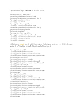 3. Cấu hình trunking và native VLAN cho cả ba switch.
S1(config)#interface range fa0/1-5
S1(config-if-range)#switchport mode trunk
S1(config-if-range)#switchport trunk native vlan 99
S1(config-if-range)#no shutdown
S1(config-if-range)#end
S2(config)# interface range fa0/1-5
S2(config-if-range)#switchport mode trunk
S2(config-if-range)#switchport trunk native vlan 99
S2(config-if-range)#no shutdown
S2(config-if-range)#end
S3(config)# interface range fa0/1-5
S3(config-if-range)#switchport mode trunk
S3(config-if-range)#switchport trunk native vlan 99
S3(config-if-range)#no shutdown
S3(config-if-range)#end
4. Cấu hình port security trên S2 and S3 ở tần Access. Cấu hình ports fa0/6, fa0/11, và fa0/18 chấp nhận
học địa chỉ MAC tự động, và sau đó đặt nó ở chế độ cố định (sticky)
S2(config)#interface fa0/6
S2(config-if)#switchport port-security
S2(config-if)#switchport port-security maximum1
S2(config-if)#switchport port-security mac-address sticky
S2(config-if)#interface fa0/11
S2(config-if)#switchport port-security
S2(config-if)#switchport port-security maximum1
S2(config-if)#switchport port-security mac-address sticky
S2(config-if)#interface fa0/18
S2(config-if)#switchport port-security
S2(config-if)#switchport port-security maximum1
S2(config-if)#switchport port-security mac-address sticky
S2(config-if)#end
S3(config)#interface fa0/6
S3(config-if)#switchport port-security
S3(config-if)#switchport port-security maximum1
S3(config-if)#switchport port-security mac-address sticky
S3(config-if)#interface fa0/11
S3(config-if)#switchport port-security
S3(config-if)#switchport port-security maximum1
S3(config-if)#switchport port-security mac-address sticky
S3(config-if)#interface fa0/18
S3(config-if)#switchport port-security
S3(config-if)#switchport port-security maximum1
S3(config-if)#switchport port-security mac-address sticky
S3(config-if)#end
 