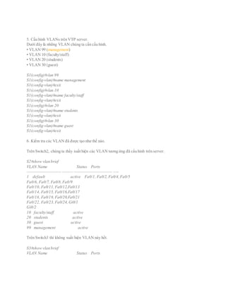 5. Cấu hình VLANs trên VTP server.
Dưới đây là những VLAN chúng ta cần cấu hình.
• VLAN 99 (management)
• VLAN 10 (faculty/staff)
• VLAN 20 (students)
• VLAN 30 (guest)
S1(config)#vlan 99
S1(config-vlan)#name management
S1(config-vlan)#exit
S1(config)#vlan 10
S1(config-vlan)#name faculty/staff
S1(config-vlan)#exit
S1(config)#vlan 20
S1(config-vlan)#name students
S1(config-vlan)#exit
S1(config)#vlan 30
S1(config-vlan)#name guest
S1(config-vlan)#exit
6. Kiểm tra các VLAN đã được tạo như thế nào.
Trên Switch2, chúng ta thấy xuất hiện các VLAN tương ứng đã cấu hình trên server.
S2#show vlan brief
VLAN Name Status Ports
—————————– ——— ——————————– —-
1 default active Fa0/1, Fa0/2, Fa0/4,Fa0/5
Fa0/6, Fa0/7, Fa0/8,Fa0/9
Fa0/10, Fa0/11, Fa0/12,Fa0/13
Fa0/14, Fa0/15, Fa0/16,Fa0/17
Fa0/18, Fa0/19, Fa0/20,Fa0/21
Fa0/22, Fa0/23, Fa0/24, Gi0/1
Gi0/2
10 faculty/staff active
20 students active
30 guest active
99 management active
Trên Switch3 thì không xuất hiện VLAN này hết.
S3#show vlan brief
VLAN Name Status Ports
 