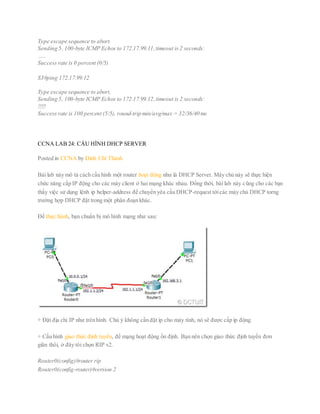Type escape sequence to abort.
Sending 5, 100-byte ICMP Echos to 172.17.99.11,timeout is 2 seconds:
…..
Success rate is 0 percent (0/5)
S3#ping 172.17.99.12
Type escape sequence to abort.
Sending 5, 100-byte ICMP Echos to 172.17.99.12,timeout is 2 seconds:
!!!!!
Success rate is 100 percent (5/5), round-trip min/avg/max = 32/36/40 ms
CCNA LAB 24: CẤU HÌNH DHCP SERVER
Posted in CCNA by Đinh Chí Thành
Bài lab này mô tả cách cấu hình một router hoạt động như là DHCP Server. Máy chủ này sẽ thực hiện
chức năng cấp IP động cho các máy client ở hai mạng khác nhau. Đồng thời, bài lab này cũng cho các bạn
thấy việc sử dụng lệnh ip helper-address để chuyển yêu cấu DHCP-request tớicác máy chủ DHCP torng
trường hợp DHCP đặt trong một phân đoạn khác.
Để thực hành, bạn chuẩn bị mô hình mạng như sau:
+ Đặt địa chỉ IP như trên hình. Chú ý không cần đặt ip cho máy tính, nó sẽ được cấp ip động.
+ Cấu hình giao thức định tuyến, để mạng hoạt động ổn định. Bạn nên chọn giao thức định tuyến đơn
giãn thôi, ở đây tôi chọn RIP v2.
Router0(config)#router rip
Router0(config-router)#version 2
 