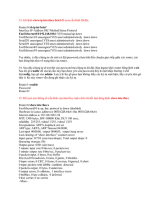 13. Gõ lệnh show ip interface briefđể xem cấu hình đã đặt.
Router1#sh ip int brief
Interface IP-Address OK? Method Status Protocol
FastEthernet0/0 192.168.100.1 YES manualup down
FastEthernet1/0 unassigned YES unset administratively down down
Serial2/0 unassigned YES unset administratively down down
Serial3/0 unassigned YES unset administratively down down
FastEthernet4/0 unassigned YES unset administratively down down
FastEthernet5/0 unassigned YES unset administratively down down
Tuy nhiên, ở đây chúng ta chỉ mới có đặt password,chưa tính đến chuyện giao tiếp giữa các router, các
bạn đừng bận tâm về trạng thái của router.
14. Sau đây chúng ta sẽ test thử các password mà chúng ta đã đặt. Bạn logout khỏi router bằng lệnh exit.
Sau đó gõ enable để vào lại, lần này bạn được yêu cầu password,đây là mật khẩu thường ở chể
độ config, bạn gõ vào admin. Lưu ý là lúc gõ pass bạn không thấy các ký tự xuất hiện, hãy cứ yên tâm gõ
tiếp vì lúc này router vẫn đang ghi nhận các ký tự.
Router1>enable
Password:
Router1#
15. Để xem các thông số cấu hình của interface một cách chi tiết bạn dùng lệnh showinterface
Router1#showinterfaces
FastEthernet0/0 is up, line protocol is down (disabled)
Hardware is Lance,address is 0030.f2d8.64c6 (bia 0030.f2d8.64c6)
Internet address is 192.168.100.1/24
MTU 1500 bytes, BW 100000 Kbit, DLY 100 usec,
reliability 255/255, txload 1/255, rxload 1/255
Encapsulation ARPA,loopback not set
ARP type: ARPA,ARP Timeout 04:00:00,
Last input 00:00:08, output 00:00:05, output hang never
Last clearing of “show interface” counters never
Input queue: 0/75/0 (size/max/drops); Total output drops: 0
Queueing strategy: fifo
Output queue :0/40 (size/max)
5 minute input rate 0 bits/sec, 0 packets/sec
5 minute output rate 0 bits/sec, 0 packets/sec
0 packets input, 0 bytes, 0 no buffer
Received 0 broadcasts, 0 runts, 0 giants, 0 throttles
0 input errors,0 CRC, 0 frame, 0 overrun, 0 ignored, 0 abort
0 input packets with dribble condition detected
0 packets output, 0 bytes, 0 underruns
0 output errors, 0 collisions, 1 interface resets
0 babbles, 0 late collision, 0 deferred
0 lost carrier,0 no carrier
–More–
 