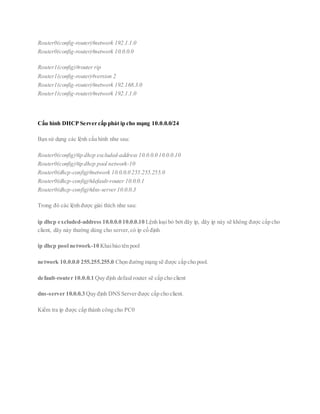 Router0(config-router)#network 192.1.1.0
Router0(config-router)#network 10.0.0.0
Router1(config)#router rip
Router1(config-router)#version 2
Router1(config-router)#network 192.168.3.0
Router1(config-router)#network 192.1.1.0
Cấu hình DHCP Server cấp phát ip cho mạng 10.0.0.0/24
Bạn sử dụng các lệnh cấu hình như sau:
Router0(config)#ip dhcp excluded-address 10.0.0.0 10.0.0.10
Router0(config)#ip dhcp pool network-10
Router0(dhcp-config)#network 10.0.0.0 255.255.255.0
Router0(dhcp-config)#default-router 10.0.0.1
Router0(dhcp-config)#dns-server10.0.0.3
Trong đó các lệnh được giải thích như sau:
ip dhcp excluded-address 10.0.0.0 10.0.0.10 Lệnh loại bỏ bớt dãy ip, dãy ip này sẽ không được cấp cho
client, dãy này thường dùng cho server,có ip cố định
ip dhcp pool network-10 Khaibáo tên pool
network 10.0.0.0 255.255.255.0 Chọn đường mạng sẽ được cấp cho pool.
default-router 10.0.0.1 Quy định defaul router sẽ cấp cho client
dns-server 10.0.0.3 Quy định DNS Server được cấp cho client.
Kiểm tra ip được cấp thành công cho PC0
 