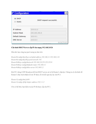 Cấu hình DHCP Server cấp IP cho mạng 192.168.3.0/24
Đầu tiên bạn cũng tạo pool tương tự như trên
Router0(config)#ip dhcp excluded-address 192.168.3.1 192.168.3.10
Router0(config)#ip dhcp pool network-192
Router0(dhcp-config)#network 192.168.3.0 255.255.255.0
Router0(dhcp-config)#default-router 192.168.3.1
Router0(dhcp-config)#dns-server192.168.3.3
Khi PC1 dùng UDP Broadcast để tìm DHCP server,nó sẽ bị Router1 chặn lại. Chúng ta sẽ cấu hình để
Router1 chịu trách nhiệm đi xin IP dùm, rồi trả kết quả này lại cho PC1.
Router1(config)#int fa0/0
Router1(config-if)#ip helper-address192.1.1.2
Chỉ có thể thôi, bạn kiểm tra lại IP đã được cấp cho PC1.
 