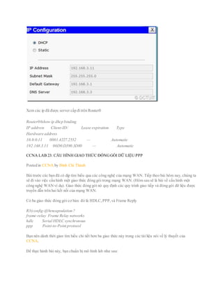 Xem các ip đã được server cấp đitrên Router0
Router0#show ip dhcp binding
IP address Client-ID/ Lease expiration Type
Hardware address
10.0.0.11 0001.4227.2552 — Automatic
192.168.3.11 00D0.D390.3D80 — Automatic
CCNA LAB 23: CẤU HÌNH GIAO THỨC ĐÓNGGÓI DỮ LIỆU PPP
Posted in CCNA by Đinh Chí Thành
Bài trước các bạn đã có dịp tìm hiểu qua các công nghệ của mạng WAN. Tiếp theo bài hôm nay, chúng ta
sẽ đi vào việc cấu hình một giao thức đóng gói trong mạng WAN. (Hôm sau sẽ là bài về cấu hình một
công nghệ WAN ví dụ). Giao thức đóng gói nó quy định các quy trình giao tiếp và đóng gói dữ liệu được
truyền dẫn trên hai kết nối của mạng WAN.
Có ba giao thức đóng gói cơ bản: đó là HDLC,PPP,và Frame Reply
R3(config-if)#encapsulation ?
frame-relay Frame Relay networks
hdlc Serial HDLC synchronous
ppp Point-to-Point protocol
Bạn nên dành thời gian tìm hiểu chi tiết hơn ba giao thức này trong các tài liệu nói về lý thuyết của
CCNA.
Để thực hành bài này, bạn chuẩn bị mô hình lab như sau:
 
