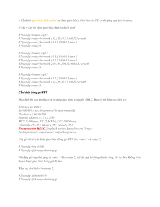 + Cấu hình giao thức định tuyến (tự chọn giao thức), đảm bảo các PC có thể ping qua lại cho nhau.
Ví dụ ở đây tôi chọn giao thức định tuyến là ospf
R1(config)#router ospf 1
R1(config-router)#network 192.168.10.0 0.0.0.255 area 0
R1(config-router)#network 10.1.1.0 0.0.0.3 area 0
R1(config-router)#
R2(config)#router ospf 1
R2(config-router)#network 10.1.1.0 0.0.0.3 area 0
R2(config-router)#network 10.2.2.0 0.0.0.3 area 0
R2(config-router)#network 209.165.200.224 0.0.0.31 area 0
R2(config-router)#
R3(config)#router ospf 1
R3(config-router)#network 10.2.2.0 0.0.0.3 area 0
R3(config-router)#network 192.168.30.0 0.0.0.255 area 0
R3(config-router)#
Cấu hình đóng gói PPP
Mặc định thì các interface sẻ sử dụng giao thức đóng gói HDLC. Bạn có thể kiểm tra điều đó:
R2#show int s0/0/0
Serial0/0/0 is up, line protocol is up (connected)
Hardware is HD64570
Internet address is 10.1.1.2/30
MTU 1500 bytes,BW 1544 Kbit, DLY 20000 usec,
reliability 255/255,txload 1/255,rxload 1/255
Encapsulation HDLC, loopback not set, keepalive set (10 sec)
Last input never, output never, output hang never
Bây giờ tôi sẽ cấu hình giao thức đóng gói PPP cho router 1 và router 2.
R1(config)#int s0/0/0
R1(config-if)#encapsulation ppp
Nếu bây giờ bạn thử ping từ router 1 đến router 2, thì kết quả là không thành công. Do hai bên không thỏa
thuận được giao thức đóng gói dữ liệu.
Tiếp tục cấu hình cho router 2:
R2(config-if)#int s0/0/0
R2(config-if)#encapsulation ppp
 