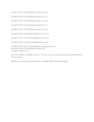 Serial0/0/1 IPCP: O CONFREQ [Closed] id 1 len 10
Serial0/0/1 IPCP: I CONFREQ [Closed] id 1 len 10
Serial0/0/1 IPCP: O CONFACK [Closed] id 1 len 10
Serial0/0/1 IPCP: I CONFACK [Closed] id 1 len 10
Serial0/0/1 IPCP: O CONFREQ [Closed] id 1 len 10
Serial0/0/1 IPCP: I CONFREQ [REQsent] id 1 len 10
Serial0/0/1 IPCP: O CONFACK [REQsent] id 1 len 10
Serial0/0/1 IPCP: I CONFACK [REQsent] id 1 len 10
Serial0/0/1 PPP: Phase is FORWARDING, Attempting Forward
Serial0/0/1 Phase is ESTABLISHING,Finish LCP
Serial0/0/1 Phase is UP
00:46:12: %OSPF-5-ADJCHG:Process 1,Nbr 192.168.30.1 on Serial0/0/1 from EXCHANGE to FULL,
Exchange Done
Đến đây thì quá trình giao tiếp giữa Router 2 và Router 3 diễn ra thành công tốt đẹp.
 