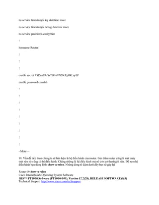 no service timestamps log datetime msec
no service timestamps debug datetime msec
no service password-encryption
!
hostname Router1
!
!
!
enable secret 5 $1$mERr$vTbHul1N28cEp8lkLqr0f/
enable password ccnalab
!
!
!
!
!
!
!
!
!
–More—
19. Vấn đề tiếp theo chúng ta sẽ bàn luận là hệ điều hành của router. Bản thân router cũng là một máy
tính nên nó cũng có hệ điều hành. Chẳng những là hệ điều hành mà nó còn có thanh ghi nữa. Để xem hệ
điều hành bạn dùng lệnh showversion. Những dòng tô đậm dưới đây bạn sẽ gặp lại.
Router1#showversion
Cisco Internetwork Operating System Software
IOS ™ PT1000 Software (PT1000-I-M), Version 12.2(28), RELEASE SOFTWARE (fc5)
Technical Support: http://www.cisco.com/techsupport
 