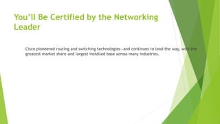 You’ll Be Certified by the Networking
Leader
Cisco pioneered routing and switching technologies—and continues to lead the way, with the
greatest market share and largest installed base across many industries.
 