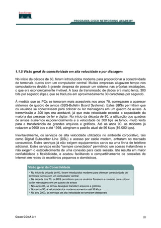 Cisco CCNA 3.1 10
1.1.5 Visão geral da conectividade em alta velocidade e por discagem
No início da década de 60, foram introduzidos modems para proporcionar a conectividade
de terminais burros com um computador central. Muitas empresas alugavam tempo nos
computadores devido à grande despesa de possuir um sistema nas próprias instalações,
o que era economicamente inviável. A taxa de transmissão de dados era muito lenta, 300
bits por segundo (bps), que se traduzia em aproximadamente 30 caracteres por segundo.
À medida que os PCs se tornaram mais acessíveis nos anos 70, começaram a aparecer
sistemas de quadro de avisos (BBS-Bulletin Board Systems). Estes BBSs permitiam que
os usuários se conectassem para colocar ou ler mensagens em um quadro de avisos. A
transmissão a 300 bps era aceitável, já que esta velocidade excedia a capacidade da
maioria das pessoas de ler e digitar. No início da década de 80, a utilização dos quadros
de avisos aumentou exponencialmente e a velocidade de 300 bps se tornou muito lenta
para a transferência de grandes arquivos e gráficos. Até os anos 90, os modems já
rodavam a 9600 bps e até 1998, atingiram o padrão atual de 56 kbps (56.000 bps).
Inevitavelmente, os serviços de alta velocidade utilizados no ambiente corporativo, tais
como Digital Subscriber Line (DSL) e acesso por cable modem, entraram no mercado
consumidor. Estes serviços já não exigem equipamentos caros ou uma linha de telefone
adicional. Estes serviços estão "sempre conectados" permitindo um acesso instantâneo e
não exigem o estabelecimento de uma conexão para cada sessão. Isto resulta em maior
confiabilidade e flexibilidade, e acabou facilitando o compartilhamento de conexões de
Internet em redes de escritórios pequenos e domésticos.
 