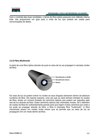 Cisco CCNA 3.1 101
Com o controle das duas condições, o lance de fibra óptica possuirá uma reflexão interna
total. Isto proporciona um guia para a onda de luz que poderá ser usada para
comunicações de dados.
3.2.6 Fibra Multimodo
A parte de uma fibra óptica através da qual os raios de luz se propagam é camada núcleo
da fibra.
Os raios de luz só podem entrar no núcleo se seus ângulos estiverem dentro da abertura
numérica da fibra. Da mesma maneira, uma vez que os raios tenham entrado no núcleo
da fibra, existe um número limitado de caminhos ópticos que podem ser seguidos pelo
raio de luz através da fibra. Estes caminhos ópticos são chamados modos. Se o diâmetro
do núcleo da fibra for suficientemente grande para que hajam muitos caminhos por onde a
luz pode se propagar através da fibra, a fibra é chamada fibra "multimodo". A fibra
monomodo possui um núcleo muito menor que só permite que os raios de luz se
propaguem em um modo dentro da fibra.
 