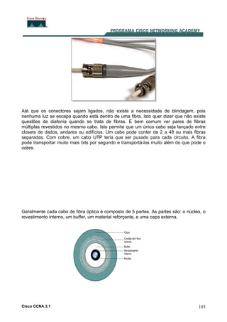 Cisco CCNA 3.1 103
Até que os conectores sejam ligados, não existe a necessidade de blindagem, pois
nenhuma luz se escapa quando está dentro de uma fibra. Isto quer dizer que não existe
questões de diafonia quando se trata de fibras. É bem comum ver pares de fibras
múltiplas revestidos no mesmo cabo. Isto permite que um único cabo seja lançado entre
closets de dados, andares ou edifícios. Um cabo pode conter de 2 a 48 ou mais fibras
separadas. Com cobre, um cabo UTP teria que ser puxado para cada circuito. A fibra
pode transportar muito mais bits por segundo e transportá-los muito além do que pode o
cobre.
Geralmente cada cabo de fibra óptica é composto de 5 partes. As partes são: o núcleo, o
revestimento interno, um buffer, um material reforçante, e uma capa externa.
 