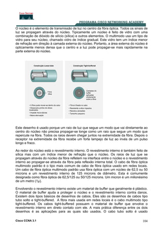 Cisco CCNA 3.1 104
O núcleo é o elemento de transmissão de luz no centro da fibra óptica. Todos os sinais de
luz se propagam através do núcleo. Tipicamente um núcleo é feito de vidro com uma
combinação de dióxido de silício (sílica) e outros elementos. O multimodo usa um tipo de
vidro para seu núcleo, chamado vidro de índice gradual. Este vidro tem um índice menor
de refração em direção à camada externa do núcleo. Portanto, a área externa do núcleo é
opticamente menos densa que o centro e a luz pode propagar-se mais rapidamente na
parte externa do núcleo.
Este desenho é usado porque um raio de luz que segue um modo que vai diretamente ao
centro do núcleo não precisa propagar-se longe como um raio que segue um modo que
repercute na fibra. Todos os raios devem chegar juntos na extremidade da fibra. Depois o
receptor na extremidade da fibra recebe um forte lampejo de luz ao invés de um pulso
longo e fraco.
Ao redor do núcleo está o revestimento interno. O revestimento interno é também feito de
sílica mas com um índice menor de refração que o núcleo. Os raios de luz que se
propagam através do núcleo da fibra refletem na interface entre o núcleo e o revestimento
interno ao propagar-se através da fibra pela reflexão interna total. O cabo de fibra óptica
multimodo padrão é o tipo mais comum de cabo de fibra óptica usado em redes locais.
Um cabo de fibra óptica multimodo padrão usa fibra óptica com um núcleo de 62,5 ou 50
microns e um revestimento interno de 125 microns de diâmetro. Esta é comumente
designada como fibra óptica de 62,5/125 ou 50/125 microns. Um micron é um milionésimo
de um metro (1µ).
Envolvendo o revestimento interno existe um material de buffer que geralmente é plástico.
O material de buffer ajuda a proteger o núcleo e o revestimento interno contra danos.
Existem dois tipos básicos de desenhos de cabos. Eles são os desenhos de cabos tipo
tubo solto e tight-buffered. A fibra mais usada em redes locais é o cabo multimodo tipo
tight-buffered. Os cabos tight-buffered possuem o material de buffer que envolve o
revestimento interno em direto contato com ele. A mais prática diferença entre os dois
desenhos é as aplicações para as quais são usados. O cabo tubo solto é usado
 