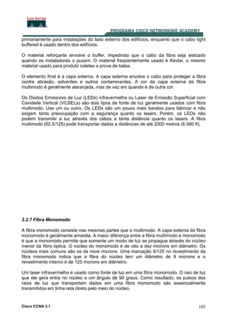 Cisco CCNA 3.1 105
primariamente para instalações do lado externo dos edifícios, enquanto que o cabo tight
buffered é usado dentro dos edifícios.
O material reforçante envolve o buffer, impedindo que o cabo da fibra seja esticado
quando os instaladores o puxem. O material freqüentemente usado é Kevlar, o mesmo
material usado para produtir coletes a prova de balas.
O elemento final é a capa externa. A capa externa envolve o cabo para proteger a fibra
contra abrasão, solventes e outros contaminantes. A cor da capa externa da fibra
multimodo é geralmente alaranjada, mas de vez em quando é de outra cor.
Os Diodos Emissores de Luz (LEDs) infravermelha ou Laser de Emissão Superficial com
Cavidade Vertical (VCSELs) são dois tipos de fonte de luz geralmente usados com fibra
multimodo. Use um ou outro. Os LEDs são um pouco mais baratos para fabricar e não
exigem tanta preocupação com a segurança quanto os lasers. Porém, os LEDs não
podem transmitir a luz através dos cabos a tanta distância quanto os lasers. A fibra
multimodo (62,5/125) pode transportar dados a distâncias de até 2000 metros (6.560 ft).
3.2.7 Fibra Monomodo
A fibra monomodo consiste nas mesmas partes que o multímodo. A capa externa da fibra
monomodo é geralmente amarela. A maior diferença entre a fibra multímodo e monomodo
é que a monomodo permite que somente um modo de luz se propague através do núcleo
menor da fibra óptica. O núcleo do monomodo é de oito a dez microns em diâmetro. Os
núcleos mais comuns são os de nove microns. Uma marcação 9/125 no revestimento da
fibra monomodo indica que a fibra do núcleo tem um diâmetro de 9 microns e o
revestimento interno é de 125 microns em diâmetro.
Um laser infravermelho é usado como fonte de luz em uma fibra monomodo. O raio de luz
que ele gera entra no núcleo a um ângulo de 90 graus. Como resultado, os pulsos dos
raios de luz que transportam dados em uma fibra monomodo são essencialmente
transmitidos em linha reta direto pelo meio do núcleo.
 
