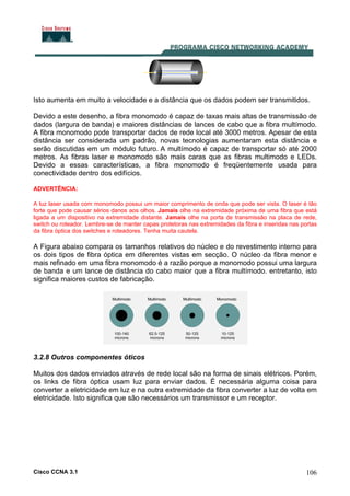 Cisco CCNA 3.1 106
Isto aumenta em muito a velocidade e a distância que os dados podem ser transmitidos.
Devido a este desenho, a fibra monomodo é capaz de taxas mais altas de transmissão de
dados (largura de banda) e maiores distâncias de lances de cabo que a fibra multímodo.
A fibra monomodo pode transportar dados de rede local até 3000 metros. Apesar de esta
distância ser considerada um padrão, novas tecnologias aumentaram esta distância e
serão discutidas em um módulo futuro. A multímodo é capaz de transportar só até 2000
metros. As fibras laser e monomodo são mais caras que as fibras multimodo e LEDs.
Devido a essas características, a fibra monomodo é freqüentemente usada para
conectividade dentro dos edifícios.
ADVERTÊNCIA:
A luz laser usada com monomodo possui um maior comprimento de onda que pode ser vista. O laser é tão
forte que pode causar sérios danos aos olhos. Jamais olhe na extremidade próxima de uma fibra que está
ligada a um dispositivo na extremidade distante. Jamais olhe na porta de transmissão na placa de rede,
switch ou roteador. Lembre-se de manter capas protetoras nas extremidades da fibra e inseridas nas portas
da fibra óptica dos switches e roteadores. Tenha muita cautela.
A Figura abaixo compara os tamanhos relativos do núcleo e do revestimento interno para
os dois tipos de fibra óptica em diferentes vistas em secção. O núcleo da fibra menor e
mais refinado em uma fibra monomodo é a razão porque a monomodo possui uma largura
de banda e um lance de distância do cabo maior que a fibra multímodo. entretanto, isto
significa maiores custos de fabricação.
3.2.8 Outros componentes óticos
Muitos dos dados enviados através de rede local são na forma de sinais elétricos. Porém,
os links de fibra óptica usam luz para enviar dados. É necessária alguma coisa para
converter a eletricidade em luz e na outra extremidade da fibra converter a luz de volta em
eletricidade. Isto significa que são necessários um transmissor e um receptor.
 