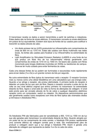 Cisco CCNA 3.1 107
O transmissor recebe os dados a serem transmitidos a partir de switches e roteadores.
Estes dados são na forma de sinais elétricos. O transmissor converte os sinais eletrônicos
em pulsos de luz equivalentes. Existem dois tipos de fontes de luz usados para codificar e
transmitir os dados através de cabo:
• Um diodo emissor de luz (LED) produzindo luz infravermelha com comprimentos de
onda de 850 nm ou 1310 nm. Estes são usados com fibras multimodo nas redes
locais. As lentes são usadas para focalizar a luz infravermelha na extremidade da
fibra.
• Light Amplification by Stimulated Emission Radiation (LASER) é uma fonte de luz
que produz um feixe fino de luz infravermelha intensa geralmente com
comprimentos de ondas de 1310 nm ou 1550 nm. Os lasers são usados com fibras
monomodo para longas distâncias involvidas em WANs ou backbones de campus.
Deve-se ter muito cuidado para evitar ferimentos às vistas.
Cada uma dessas fontes de luz podem ser iluminadas e escurecidas muito rapidamente
para enviar dados (1s e 0s) a um grande número de bits por segundo.
Na outra extremidade da fibra óptica do transmissor está o receptor. O receptor funciona
mais ou menos como uma célula fotoelétrica em uma calculadora que usa energia solar.
Quando a luz atinge o receptor, ele produz eletricidade. A primeira tarefa do receptor é
detectar um pulso de luz que vem da fibra. Depois o receptor converte o pulso de luz de
volta ao seu sinal elétrico original que entrou primeiro no transmissor na extremidade
distante da fibra. Agora o sinal está de volta na forma de alterações de voltagem. O sinal
está pronto para ser enviado através do fio de cobre a qualquer dispositivo eletrônico
receptor como um computador, switch ou roteador. Os dispositivos semicondutores que
são geralmente usados como receptores com links de fibra óptica são chamados diodos
p-intrínseco-n (fotodiodos PIN ).
Os fotodiodos PIN são fabricados para ter sensibilidade a 850, 1310 ou 1550 nm de luz
que são geradas pelo transmissor na extremidade distante da fibra. Quando atingido por
um pulso de luz ao comprimento de onda correto, o fotodiodo PIN produz rapidamente
uma corrente elétrica da voltagem correta para a rede. Ele imediatamente pára de
produzir a voltagem assim que a luz atinge o fotodiodo PIN. Assim é gerada uma
alteração de voltagem que representa os dados 1s e 0s no cabo de cobre.
 