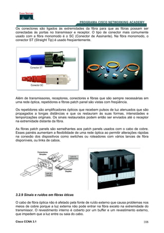 Cisco CCNA 3.1 108
Os conectores são ligados às extremidades da fibra para que as fibras possam ser
conectadas às portas no transmissor e receptor. O tipo de conector mais comumente
usado com a fibra monomodo é o SC (Conector de Assinante). Na fibra monomodo, o
conector ST (Straight Tip) é usado freqüentemente.
Além de transmissores, receptores, conectores e fibras que são sempre necessárias em
uma rede óptica, repetidores e fibras patch panel são vistas com freqüência.
Os repetidores são amplificadores ópticos que recebem pulsos de luz atenuados que são
propagados a longas distâncias e que os restauram às suas formas, intensidades e
temporizações originais. Os sinais restaurados podem então ser enviados até o receptor
na extremidade distante da fibra.
As fibras patch panels são semelhantes aos patch panels usados com o cabo de cobre.
Esses painéis aumentam a flexibilidade de uma rede óptica ao permitir alterações rápidas
na conexão dos dispositivos como switches ou roteadores com vários lances de fibra
disponíveis, ou links de cabos.
3.2.9 Sinais e ruídos em fibras óticas
O cabo de fibra óptica não é afetado pela fonte de ruído externo que causa problemas nos
meios de cobre porque a luz externa não pode entrar na fibra exceto na extremidade do
transmissor. O revestimento interno é coberto por um buffer e um revestimento externo,
que impedem que a luz entre ou saia do cabo.
 