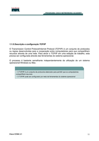Cisco CCNA 3.1 11
1.1.6 Descrição e configuração TCP/IP
O Transmission Control Protocol/Internet Protocol (TCP/IP) é um conjunto de protocolos
ou regras desenvolvidas para a cooperação entre computadores para que compartilhem
recursos através de uma rede. Para ativar o TCP/IP em uma estação de trabalho, esta
precisa ser configurada através das ferramentas do sistema operacional.
O processo é bastante semelhante independentemente da utilização de um sistema
operacional Windows ou Mac.
 