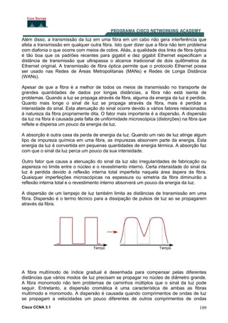 Cisco CCNA 3.1 109
Além disso, a transmissão da luz em uma fibra em um cabo não gera interferência que
afeta a transmissão em qualquer outra fibra. Isto quer dizer que a fibra não tem problema
com diafonia o que ocorre com meios de cobre. Aliás, a qualidade dos links de fibra óptica
é tão boa que os padrões recentes para gigabit e dez gigabit Ethernet especificam a
distância de transmissão que ultrapassa o alcance tradicional de dois quilômetros da
Ethernet original. A transmissão de fibra óptica permite que o protocolo Ethernet possa
ser usado nas Redes de Áreas Metropolitanas (MANs) e Redes de Longa Distância
(WANs).
Apesar de que a fibra é a melhor de todos os meios de transmissão no transporte de
grandes quantidades de dados por longas distâncias, a fibra não está isenta de
problemas. Quando a luz se propaga através da fibra, alguma da energia da luz é perdida.
Quanto mais longe o sinal de luz se propaga através da fibra, mais é perdida a
intensidade do sinal. Esta atenuação do sinal ocorre devido a vários fatores relacionados
à natureza da fibra propriamente dita. O fator mais importante é a dispersão. A dispersão
da luz na fibra é causada pela falta de uniformidade microscópica (distorções) na fibra que
reflete e dispersa um pouco da energia da luz.
A absorção é outra casa da perda de energia da luz. Quando um raio de luz atinge algum
tipo de impureza química em uma fibra, as impurezas absorvem parte da energia. Esta
energia da luz é convertida em pequenas quantidades de energia térmica. A absorção faz
com que o sinal da luz perca um pouco da sua intensidade.
Outro fator que causa a atenuação do sinal da luz são irregularidades de fabricação ou
aspereza no limite entre o núcleo e o revestimento interno. Certa intensidade do sinal da
luz é perdida devido à reflexão interna total imperfeita naquela área áspera da fibra.
Quaisquer imperfeições microscópicas na espessura ou simetria da fibra diminuirão a
reflexão interna total e o revestimento interno absorverá um pouco da energia da luz.
A dispersão de um lampejo de luz também limita as distâncias de transmissão em uma
fibra. Dispersão é o termo técnico para a dissipação de pulsos de luz ao se propagarem
através da fibra.
A fibra multímodo de índice gradual é desenhada para compensar pelas diferentes
distâncias que vários modos de luz precisam se propagar no núcleo de diâmetro grande.
A fibra monomodo não tem problemas de caminhos múltiplos que o sinal da luz pode
seguir. Entretanto, a dispersão cromática é uma característica de ambas as fibras
multímodo e monomodo. A dispersão é causada quando comprimentos de ondas de luz
se propagam a velocidades um pouco diferentes de outros comprimentos de ondas
 