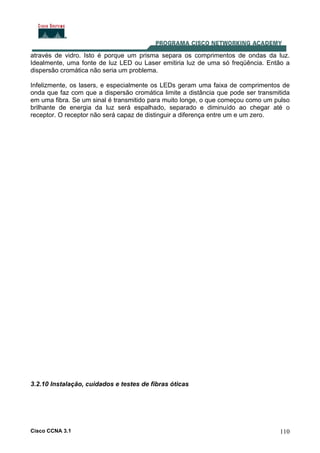 Cisco CCNA 3.1 110
através de vidro. Isto é porque um prisma separa os comprimentos de ondas da luz.
Idealmente, uma fonte de luz LED ou Laser emitiria luz de uma só freqüência. Então a
dispersão cromática não seria um problema.
Infelizmente, os lasers, e especialmente os LEDs geram uma faixa de comprimentos de
onda que faz com que a dispersão cromática limite a distância que pode ser transmitida
em uma fibra. Se um sinal é transmitido para muito longe, o que começou como um pulso
brilhante de energia da luz será espalhado, separado e diminuído ao chegar até o
receptor. O receptor não será capaz de distinguir a diferença entre um e um zero.
3.2.10 Instalação, cuidados e testes de fibras óticas
 