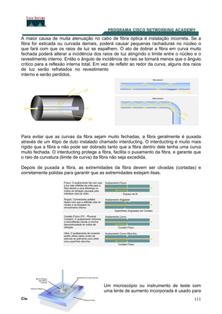 111
A maior causa de muita atenuação no cabo de fibra óptica é instalação incorreta. Se a
fibra for esticada ou curvada demais, poderá causar pequenas rachaduras no núcleo o
que fará com que os raios de luz se espalhem. O ato de dobrar a fibra em curva muito
fechada poderá alterar a incidência dos raios de luz atingindo o limite entre o núcleo e o
revestimento interno. Então o ângulo de incidência do raio se tornará menos que o ângulo
crítico para a reflexão interna total. Em vez de refletir ao redor da curva, alguns dos raios
de luz serão refratados no revestimento
interno e serão perdidos.
Para evitar que as curvas da fibra sejam muito fechadas, a fibra geralmente é puxada
através de um 4tipo de duto instalado chamado interducting. O interducting é muito mais
rígido que a fibra e não pode ser dobrado tanto que a fibra dentro dele tenha uma curva
muito fechada. O interducting protege a fibra, facilita o puxamento da fibra, e garante que
o raio de curvatura (limite de curva) da fibra não seja excedida.
Depois de puxada a fibra, as extremidades da fibra devem ser clivadas (cortadas) e
corretamente polidas para garantir que as extremidades estejam lisas.
Um microscópio ou instrumento de teste com
uma lente de aumento incorporada é usado para
Cisco CCNA 3.1
 