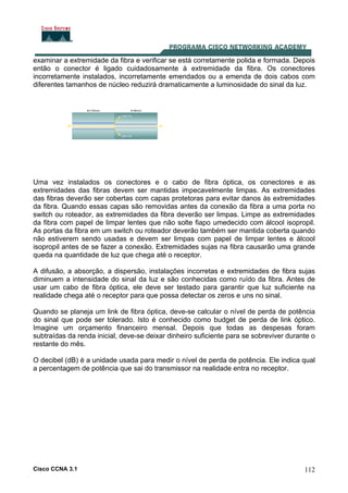 Cisco CCNA 3.1 112
examinar a extremidade da fibra e verificar se está corretamente polida e formada. Depois
então o conector é ligado cuidadosamente à extremidade da fibra. Os conectores
incorretamente instalados, incorretamente emendados ou a emenda de dois cabos com
diferentes tamanhos de núcleo reduzirá dramaticamente a luminosidade do sinal da luz.
Uma vez instalados os conectores e o cabo de fibra óptica, os conectores e as
extremidades das fibras devem ser mantidas impecavelmente limpas. As extremidades
das fibras deverão ser cobertas com capas protetoras para evitar danos às extremidades
da fibra. Quando essas capas são removidas antes da conexão da fibra a uma porta no
switch ou roteador, as extremidades da fibra deverão ser limpas. Limpe as extremidades
da fibra com papel de limpar lentes que não solte fiapo umedecido com álcool isopropil.
As portas da fibra em um switch ou roteador deverão também ser mantida coberta quando
não estiverem sendo usadas e devem ser limpas com papel de limpar lentes e álcool
isopropil antes de se fazer a conexão. Extremidades sujas na fibra causarão uma grande
queda na quantidade de luz que chega até o receptor.
A difusão, a absorção, a dispersão, instalações incorretas e extremidades de fibra sujas
diminuem a intensidade do sinal da luz e são conhecidas como ruído da fibra. Antes de
usar um cabo de fibra óptica, ele deve ser testado para garantir que luz suficiente na
realidade chega até o receptor para que possa detectar os zeros e uns no sinal.
Quando se planeja um link de fibra óptica, deve-se calcular o nível de perda de potência
do sinal que pode ser tolerado. Isto é conhecido como budget de perda de link óptico.
Imagine um orçamento financeiro mensal. Depois que todas as despesas foram
subtraídas da renda inicial, deve-se deixar dinheiro suficiente para se sobreviver durante o
restante do mês.
O decibel (dB) é a unidade usada para medir o nível de perda de potência. Ele indica qual
a percentagem de potência que sai do transmissor na realidade entra no receptor.
 