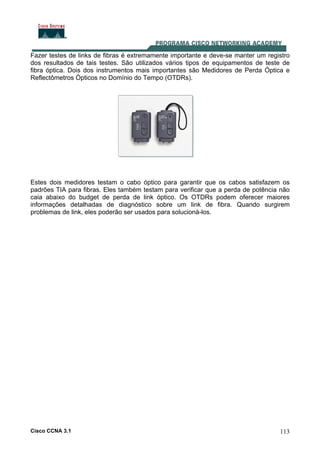 Cisco CCNA 3.1 113
Fazer testes de links de fibras é extremamente importante e deve-se manter um registro
dos resultados de tais testes. São utilizados vários tipos de equipamentos de teste de
fibra óptica. Dois dos instrumentos mais importantes são Medidores de Perda Óptica e
Reflectômetros Ópticos no Domínio do Tempo (OTDRs).
Estes dois medidores testam o cabo óptico para garantir que os cabos satisfazem os
padrões TIA para fibras. Eles também testam para verificar que a perda de potência não
caia abaixo do budget de perda de link óptico. Os OTDRs podem oferecer maiores
informações detalhadas de diagnóstico sobre um link de fibra. Quando surgirem
problemas de link, eles poderão ser usados para solucioná-los.
 