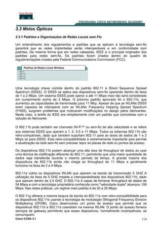 Cisco CCNA 3.1 114
3.3 Meios Ópticos
3.3.1 Padrões e Organizações de Redes Locais sem Fio
Um entendimento dos regulamentos e padrões que se aplicam à tecnologia sem-fio
garantirá que as redes implantadas serão interoperáveis e em conformidade com
padrões. Da mesma forma que em redes cabeadas, IEEE é o principal originador dos
padrões para redes sem-fio. Os padrões foram criados dentro do quadro de
regulamentações criadas pela Federal Communications Commission (FCC).
Padrões de Redes Locais Wireless
Uma tecnologia chave contida dentro do padrão 802.11 é Direct Sequence Spread
Spectrum (DSSS). O DSSS se aplica aos dispositivos sem-fio operando dentro da faixa
de 1 a 2 Mbps. Um sistema DSSS pode operar a até 11 Mbps mas não será considerado
em cumprimento acima de 2 Mbps. O próximo padrão aprovado foi o 802.11b, que
aumentou as capacidades de transmissão para 11 Mbp. Apesar de que as WLANs DSSS
eram capazes de interoperar com as WLANs Frequency Hopping Spread Spectrum
(FHSS), surgiram problemas que motivaram modificações no design pelos fabricantes.
Neste caso, a tarefa do IEEE era simplesmente criar um padrão que coincidisse com a
solução do fabricante.
O 802.11b pode também ser chamado Wi-Fi™ ou sem-fio de alta velocidade e se refere
aos sistemas DSSS que operam a 1, 2, 5.5 e 11 Mbps. Todos os sistemas 802.11b são
retro-compatíveis, dado que também suportam 802.11 para as taxas de dados de 1 e 2
Mbps só para DSSS. Esta retro-compatibilidade é extremamente importante pois permite
a atualização da rede sem-fio sem precisar repor as placas de rede ou pontos de acesso.
Os dispositivos 802.11b podem alcançar uma alta taxa de throughput de dados ao usar
uma técnica de codificação diferente do 802.11, permitindo que uma maior quantidade de
dados seja transferida durante o mesmo período de tempo. A grande maioria dos
dispositivos de 802.11b ainda não chega ao throughput de 11 Mbps e geralmente
funciona na faixa de 2 a 4 Mbps.
802.11a cobre os dispositivos WLAN que operam na banda de transmissão 5 GHZ A
utilização da faixa de 5 GHZ impede a interoperabilidade dos dispositivos 802.11b, dado
que operam dentro de 2,4 GHZ. O 802.11a é capaz de fornecer throughput de dados de
54 Mbps e com a tecnologia proprietária conhecida como "velocidade dupla" alcançou 108
Mbps. Nas redes práticas, um regime mais padrão é de 20 a 26 Mbps.
O 802.11g oferece a mesma largura de banda do 802.11a com retro-compatibilidade para
os dispositivos 802.11b usando a tecnologia de modulação Othogonal Frequency Division
Multiplexing (OFDM). Cisco desenvolveu um ponto de acesso que permite que os
dispositivos 802.11b e 802.11a coexistam na mesma WLAN. O ponto de acesso fornece
serviços de gateway permitindo que esses dispositivos, normalmente incompatíveis, se
comuniquem.
 