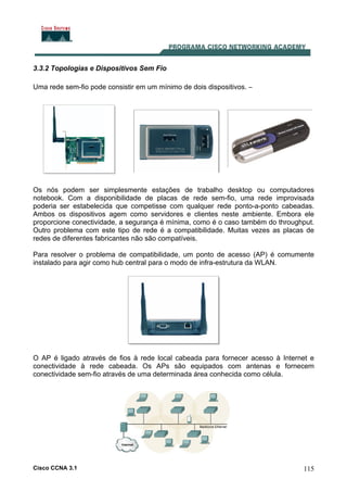 Cisco CCNA 3.1 115
3.3.2 Topologias e Dispositivos Sem Fio
Uma rede sem-fio pode consistir em um mínimo de dois dispositivos. –
Os nós podem ser simplesmente estações de trabalho desktop ou computadores
notebook. Com a disponibilidade de placas de rede sem-fio, uma rede improvisada
poderia ser estabelecida que competisse com qualquer rede ponto-a-ponto cabeadas.
Ambos os dispositivos agem como servidores e clientes neste ambiente. Embora ele
proporcione conectividade, a segurança é mínima, como é o caso também do throughput.
Outro problema com este tipo de rede é a compatibilidade. Muitas vezes as placas de
redes de diferentes fabricantes não são compatíveis.
Para resolver o problema de compatibilidade, um ponto de acesso (AP) é comumente
instalado para agir como hub central para o modo de infra-estrutura da WLAN.
O AP é ligado através de fios à rede local cabeada para fornecer acesso à Internet e
conectividade à rede cabeada. Os APs são equipados com antenas e fornecem
conectividade sem-fio através de uma determinada área conhecida como célula.
 