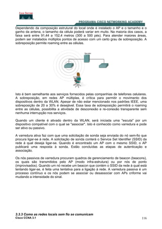 Cisco CCNA 3.1 116
Dependendo da composição estrutural do local onde é instalado o AP e o tamanho e o
ganho da antena, o tamanho da célula poderá variar em muito. Na maioria dos casos, a
faixa será entre 91,44 a 152,4 metros (300 a 500 pés). Para atender maiores áreas,
podem ser instalados múltiplos pontos de acesso com um certo grau de sobreposição. A
sobreposição permite roaming entre as células.
Isto é bem semelhante aos serviços fornecidos pelas companhias de telefones celulares.
A sobreposição, em redes AP múltiplas, é crítica para permitir o movimento dos
dispositivos dentro da WLAN. Apesar de não estar mencionado nos padrões IEEE, uma
sobreposição de 20 a 30% é desejável. Essa taxa de sobreposição permitirá o roaming
entre as células, possibilita a atividade de desconexão e re-conexão transparente sem
nenhuma interrupção nos serviços.
Quando um cliente é ativado dentro da WLAN, será iniciada uma "escuta" por um
dispositivo compatível com o qual se "associar". Isto é conhecido como varredura e pode
ser ativo ou passivo.
A varredura ativa faz com que uma solicitação de sonda seja enviada do nó sem-fio que
procura ligar-se à rede. A solicitação de sonda conterá o Service Set Identifier (SSID) da
rede à qual deseja ligar-se. Quando é encontrado um AP com o mesmo SSID, o AP
publicará uma resposta à sonda. Estão concluídas as etapas de autenticação e
associação.
Os nós passivos de varredura procuram quadros de gerenciamento de beacon (beacons),
os quais são transmitidos pelo AP (modo infra-estrutura) ou por nós de ponto
(improvisados). Quando um nó recebe um beacon que contém o SSID da rede à qual está
tentando ligar-se, é feita uma tentativa para a ligação à rede. A varredura passiva é um
processo contínuo e os nós podem se associar ou desassociar com APs cnforme vai
mudando a intensidade do sinal.
3.3.3 Como as redes locais sem fio se comunicam
 