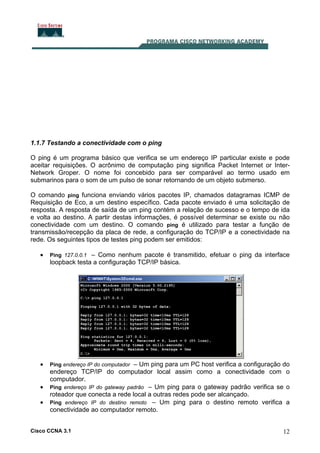 Cisco CCNA 3.1 12
1.1.7 Testando a conectividade com o ping
O ping é um programa básico que verifica se um endereço IP particular existe e pode
aceitar requisições. O acrônimo de computação ping significa Packet Internet or Inter-
Network Groper. O nome foi concebido para ser comparável ao termo usado em
submarinos para o som de um pulso de sonar retornando de um objeto submerso.
O comando ping funciona enviando vários pacotes IP, chamados datagramas ICMP de
Requisição de Eco, a um destino específico. Cada pacote enviado é uma solicitação de
resposta. A resposta de saída de um ping contém a relação de sucesso e o tempo de ida
e volta ao destino. A partir destas informações, é possível determinar se existe ou não
conectividade com um destino. O comando ping é utilizado para testar a função de
transmissão/recepção da placa de rede, a configuração do TCP/IP e a conectividade na
rede. Os seguintes tipos de testes ping podem ser emitidos:
• Ping 127.0.0.1 – Como nenhum pacote é transmitido, efetuar o ping da interface
loopback testa a configuração TCP/IP básica.
• Ping endereço IP do computador – Um ping para um PC host verifica a configuração do
endereço TCP/IP do computador local assim como a conectividade com o
computador.
• Ping endereço IP do gateway padrão – Um ping para o gateway padrão verifica se o
roteador que conecta a rede local a outras redes pode ser alcançado.
• Ping endereço IP do destino remoto – Um ping para o destino remoto verifica a
conectividade ao computador remoto.
 