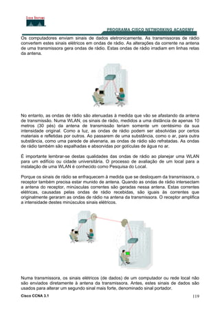 Cisco CCNA 3.1 119
Os computadores enviam sinais de dados eletronicamente. As transmissoras de rádio
convertem estes sinais elétricos em ondas de rádio. As alterações da corrente na antena
de uma transmissora gera ondas de rádio. Estas ondas de rádio irradiam em linhas retas
da antena.
No entanto, as ondas de rádio são atenuadas à medida que vão se afastando da antena
de transmissão. Numa WLAN, os sinais de rádio, medidos a uma distância de apenas 10
metros (30 pés) da antena de transmissão teriam somente um centésimo da sua
intensidade original. Como a luz, as ondas de rádio podem ser absolvidas por certos
materiais e refletidas por outros. Ao passarem de uma substância, como o ar, para outra
substância, como uma parede de alvenaria, as ondas de rádio são refratadas. As ondas
de rádio também são espalhadas e absorvidas por gotículas de água no ar.
É importante lembrar-se destas qualidades das ondas de rádio ao planejar uma WLAN
para um edifício ou cidade universitária. O processo de avaliação de um local para a
instalação de uma WLAN é conhecido como Pesquisa do Local.
Porque os sinais de rádio se enfraquecem à medida que se desloquem da transmissora, o
receptor também precisa estar munido de antena. Quando as ondas de rádio intersectam
a antena do receptor, minúsculas correntes são geradas nessa antena. Estas correntes
elétricas, causadas pelas ondas de rádio recebidas, são iguais às correntes que
originalmente geraram as ondas de rádio na antena da transmissora. O receptor amplifica
a intensidade destes minúsculos sinais elétricos.
Numa transmissora, os sinais elétricos (de dados) de um computador ou rede local não
são enviados diretamente à antena da transmissora. Antes, estes sinais de dados são
usados para alterar um segundo sinal mais forte, denominado sinal portador.
 