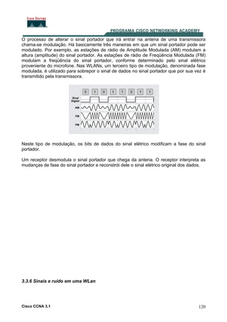 Cisco CCNA 3.1 120
O processo de alterar o sinal portador que irá entrar na antena de uma transmissora
chama-se modulação. Há basicamente três maneiras em que um sinal portador pode ser
modulado. Por exemplo, as estações de rádio de Amplitude Modulada (AM) modulam a
altura (amplitude) do sinal portador. As estações de rádio de Freqüência Modulada (FM)
modulam a freqüência do sinal portador, conforme determinado pelo sinal elétrico
proveniente do microfone. Nas WLANs, um terceiro tipo de modulação, denominada fase
modulada, é utilizado para sobrepor o sinal de dados no sinal portador que por sua vez é
transmitido pela transmissora.
Neste tipo de modulação, os bits de dados do sinal elétrico modificam a fase do sinal
portador.
Um receptor desmodula o sinal portador que chega da antena. O receptor interpreta as
mudanças de fase do sinal portador e reconstrói dele o sinal elétrico original dos dados.
3.3.6 Sinais e ruído em uma WLan
 