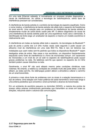 Cisco CCNA 3.1 121
Em uma rede Ethernet cabeada, é normalmente um processo simples diagnosticar a
causa de interferências. Ao utilizar a tecnologia de radiofreqüência, vários tipos de
interferência precisam ser considerados.
A interferência de banda estreita é o contrário da tecnologia de espectro espalhado. Como
o nome implica, a interferência de banda estreita não afeta todo o espectro de freqüências
do sinal sem-fio. Uma solução para um problema de interferência de banda estreita é
simplesmente mudar de canal sendo usado pelo AP. O efetivo diagnóstico da causa de
uma interferência de banda estreita pode ser uma experiência muito cara e demorada. A
identificação da fonte exige um analisador de espectro e mesmo um modelo econômico é
relativamente caro.
A interferência em todas as bandas afeta todo o espectro. As tecnologias da Bluetooth™
pula de ponta a ponta dos 2,4 GHz muitas vezes cada segundo e pode causar um
altíssimo nível de interferência em uma rede 802.11b. Não é raro ver letreiros nas
instalações que usam redes sem-fio pedindo que todos os dispositivos Bluetooth™ sejam
desligados antes de entrar. Nas casas e nos escritórios, um dispositivo freqüentemente
esquecido como fonte de interferência é o forno de microondas comum. Um vazamento
de microondas a um nível de um só watt no espectro de radiofreqüência pode causar
graves problemas na rede. Os telefones sem-fio que operam no espectro de 2,4 GHz
também podem causar distúrbios na rede.
Geralmente, o sinal RF não será afetado mesmo pelas condições climáticas mais
violentas. No entanto, a neblina ou condições de umidade muito alta pode afetar, e de fato
afetam, as redes sem-fio. Os relâmpagos podem alterar a atmosfera e alterar o caminho
de um sinal transmitido.
A primeira e mais obvia fonte de problemas com os sinais é a estação transmissora e o
tipo de antena. Uma estação com maior potência de saída transmitirá o sinal mais longe e
uma antena parabólica que concentra o sinal aumentará o alcance da transmissão.
Em um ambiente de escritório pequeno ou domiciliar (SOHO), a maioria dos pontos de
acesso utiliza antenas onidirecionais geminadas que transmitem os sinais em todas as
direções, reduzindo assim o alcance das comunicações.
3.3.7 Segurança para sem fio
 