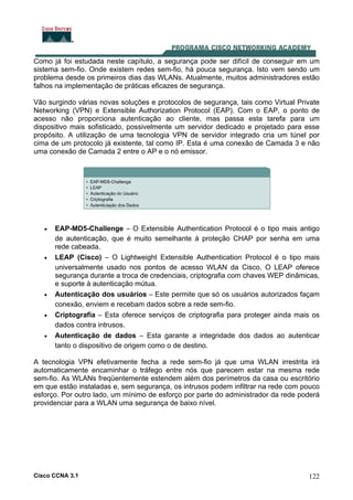 Cisco CCNA 3.1 122
Como já foi estudada neste capítulo, a segurança pode ser difícil de conseguir em um
sistema sem-fio. Onde existem redes sem-fio, há pouca segurança. Isto vem sendo um
problema desde os primeiros dias das WLANs. Atualmente, muitos administradores estão
falhos na implementação de práticas eficazes de segurança.
Vão surgindo várias novas soluções e protocolos de segurança, tais como Virtual Private
Networking (VPN) e Extensible Authorization Protocol (EAP). Com o EAP, o ponto de
acesso não proporciona autenticação ao cliente, mas passa esta tarefa para um
dispositivo mais sofisticado, possivelmente um servidor dedicado e projetado para esse
propósito. A utilização de uma tecnologia VPN de servidor integrado cria um túnel por
cima de um protocolo já existente, tal como IP. Esta é uma conexão de Camada 3 e não
uma conexão de Camada 2 entre o AP e o nó emissor.
• EAP-MD5-Challenge – O Extensible Authentication Protocol é o tipo mais antigo
de autenticação, que é muito semelhante à proteção CHAP por senha em uma
rede cabeada.
• LEAP (Cisco) – O Lightweight Extensible Authentication Protocol é o tipo mais
universalmente usado nos pontos de acesso WLAN da Cisco. O LEAP oferece
segurança durante a troca de credenciais, criptografia com chaves WEP dinâmicas,
e suporte à autenticação mútua.
• Autenticação dos usuários – Este permite que só os usuários autorizados façam
conexão, enviem e recebam dados sobre a rede sem-fio.
• Criptografia – Esta oferece serviços de criptografia para proteger ainda mais os
dados contra intrusos.
• Autenticação de dados – Esta garante a integridade dos dados ao autenticar
tanto o dispositivo de origem como o de destino.
A tecnologia VPN efetivamente fecha a rede sem-fio já que uma WLAN irrestrita irá
automaticamente encaminhar o tráfego entre nós que parecem estar na mesma rede
sem-fio. As WLANs freqüentemente estendem além dos perímetros da casa ou escritório
em que estão instaladas e, sem segurança, os intrusos podem infiltrar na rede com pouco
esforço. Por outro lado, um mínimo de esforço por parte do administrador da rede poderá
providenciar para a WLAN uma segurança de baixo nível.
 