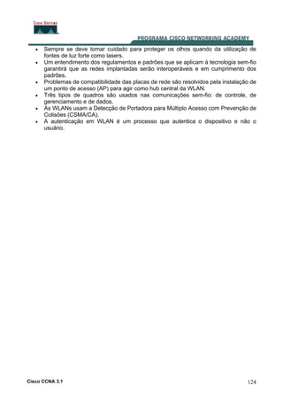 Cisco CCNA 3.1 124
• Sempre se deve tomar cuidado para proteger os olhos quando da utilização de
fontes de luz forte como lasers.
• Um entendimento dos regulamentos e padrões que se aplicam à tecnologia sem-fio
garantirá que as redes implantadas serão interoperáveis e em cumprimento dos
padrões.
• Problemas de compatibilidade das placas de rede são resolvidos pela instalação de
um ponto de acesso (AP) para agir como hub central da WLAN.
• Três tipos de quadros são usados nas comunicações sem-fio: de controle, de
gerenciamento e de dados.
• As WLANs usam a Detecção de Portadora para Múltiplo Acesso com Prevenção de
Colisões (CSMA/CA).
• A autenticação em WLAN é um processo que autentica o dispositivo e não o
usuário.
 