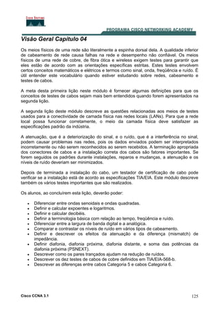 Cisco CCNA 3.1 125
Visão Geral Capítulo 04
Os meios físicos de uma rede são literalmente a espinha dorsal dela. A qualidade inferior
de cabeamento de rede causa falhas na rede e desempenho não confiável. Os meios
físicos de uma rede de cobre, de fibra ótica e wireless exigem testes para garantir que
eles estão de acordo com as orientações específicas estritas. Estes testes envolvem
certos conceitos matemáticos e elétricos e termos como sinal, onda, freqüência e ruído. É
útil entender este vocabulário quando estiver estudando sobre redes, cabeamento e
testes de cabos.
A meta desta primeira lição neste módulo é fornecer algumas definições para que os
conceitos de testes de cabos sejam mais bem entendidos quando forem apresentados na
segunda lição.
A segunda lição deste módulo descreve as questões relacionadas aos meios de testes
usados para a conectividade de camada física nas redes locais (LANs). Para que a rede
local possa funcionar corretamente, o meio da camada física deve satisfazer as
especificações padrão da indústria.
A atenuação, que é a deteriorização do sinal, e o ruído, que é a interferência no sinal,
podem causar problemas nas redes, pois os dados enviados podem ser interpretados
incorretamente ou não serem reconhecidos ao serem recebidos. A terminação apropriada
dos conectores de cabos e a instalação correta dos cabos são fatores importantes. Se
forem seguidos os padrões durante instalações, reparos e mudanças, a atenuação e os
níveis de ruído deveriam ser minimizados.
Depois de terminada a instalação do cabo, um testador de certificação de cabo pode
verificar se a instalação está de acordo as especificações TIA/EIA. Este módulo descreve
também os vários testes importantes que são realizados.
Os alunos, ao concluírem esta lição, deverão poder:
• Diferenciar entre ondas senoidais e ondas quadradas.
• Definir e calcular expoentes e logaritmos.
• Definir e calcular decibéis.
• Definir a terminologia básica com relação ao tempo, freqüência e ruído.
• Diferenciar entre a largura de banda digital e a analógica.
• Comparar e contrastar os níveis de ruído em vários tipos de cabeamento.
• Definir e descrever os efeitos da atenuação e da diferença (mismatch) de
impedância.
• Definir diafonia, diafonia próxima, diafonia distante, e soma das potências da
diafonia próxima (PSNEXT).
• Descrever como os pares trançados ajudam na redução de ruídos.
• Descrever os dez testes de cabos de cobre definidos em TIA/EIA-568-b.
• Descrever as diferenças entre cabos Categoria 5 e cabos Categoria 6.
 