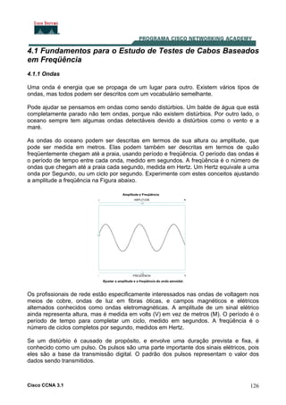 Cisco CCNA 3.1 126
4.1 Fundamentos para o Estudo de Testes de Cabos Baseados
em Freqüência
4.1.1 Ondas
Uma onda é energia que se propaga de um lugar para outro. Existem vários tipos de
ondas, mas todos podem ser descritos com um vocabulário semelhante.
Pode ajudar se pensamos em ondas como sendo distúrbios. Um balde de água que está
completamente parado não tem ondas, porque não existem distúrbios. Por outro lado, o
oceano sempre tem algumas ondas detectáveis devido a distúrbios como o vento e a
maré.
As ondas do oceano podem ser descritas em termos de sua altura ou amplitude, que
pode ser medida em metros. Elas podem também ser descritas em termos de quão
freqüentemente chegam até a praia, usando período e freqüência. O período das ondas é
o período de tempo entre cada onda, medido em segundos. A freqüência é o número de
ondas que chegam até a praia cada segundo, medida em Hertz. Um Hertz equivale a uma
onda por Segundo, ou um ciclo por segundo. Experimente com estes conceitos ajustando
a amplitude a freqüência na Figura abaixo.
Os profissionais de rede estão especificamente interessados nas ondas de voltagem nos
meios de cobre, ondas de luz em fibras óticas, e campos magnéticos e elétricos
alternados conhecidos como ondas eletromagnéticas. A amplitude de um sinal elétrico
ainda representa altura, mas é medida em volts (V) em vez de metros (M). O período é o
período de tempo para completar um ciclo, medido em segundos. A freqüência é o
número de ciclos completos por segundo, medidos em Hertz.
Se um distúrbio é causado de propósito, e envolve uma duração prevista e fixa, é
conhecido como um pulso. Os pulsos são uma parte importante dos sinais elétricos, pois
eles são a base da transmissão digital. O padrão dos pulsos representam o valor dos
dados sendo transmitidos.
 