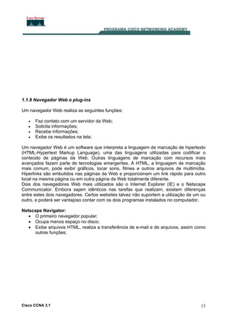 Cisco CCNA 3.1 13
1.1.8 Navegador Web e plug-ins
Um navegador Web realiza as seguintes funções:
• Faz contato com um servidor da Web;
• Solicita informações;
• Recebe informações;
• Exibe os resultados na tela;
Um navegador Web é um software que interpreta a linguagem de marcação de hipertexto
(HTML-Hypertext Markup Language), uma das linguagens utilizadas para codificar o
conteúdo de páginas da Web. Outras linguagens de marcação com recursos mais
avançados fazem parte de tecnologias emergentes. A HTML, a linguagem de marcação
mais comum, pode exibir gráficos, tocar sons, filmes e outros arquivos de multimídia.
Hiperlinks são embutidos nas páginas da Web e proporcionam um link rápido para outro
local na mesma página ou em outra página da Web totalmente diferente.
Dois dos navegadores Web mais utilizados são o Internet Explorer (IE) e o Netscape
Communicator. Embora sejam idênticos nas tarefas que realizam, existem diferenças
entre estes dois navegadores. Certos websites talvez não suportem a utilização de um ou
outro, e poderá ser vantajoso contar com os dois programas instalados no computador.
Netscape Navigator:
• O primeiro navegador popular;
• Ocupa menos espaço no disco;
• Exibe arquivos HTML, realiza a transferência de e-mail e de arquivos, assim como
outras funções;
 