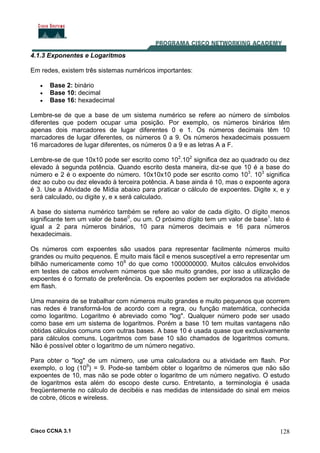 Cisco CCNA 3.1 128
4.1.3 Exponentes e Logaritmos
Em redes, existem três sistemas numéricos importantes:
• Base 2: binário
• Base 10: decimal
• Base 16: hexadecimal
Lembre-se de que a base de um sistema numérico se refere ao número de símbolos
diferentes que podem ocupar uma posição. Por exemplo, os números binários têm
apenas dois marcadores de lugar diferentes 0 e 1. Os números decimais têm 10
marcadores de lugar diferentes, os números 0 a 9. Os números hexadecimais possuem
16 marcadores de lugar diferentes, os números 0 a 9 e as letras A a F.
Lembre-se de que 10x10 pode ser escrito como 102
.102
significa dez ao quadrado ou dez
elevado à segunda potência. Quando escrito desta maneira, diz-se que 10 é a base do
número e 2 é o expoente do número. 10x10x10 pode ser escrito como 103
. 103
significa
dez ao cubo ou dez elevado à terceira potência. A base ainda é 10, mas o expoente agora
é 3. Use a Atividade de Mídia abaixo para praticar o cálculo de expoentes. Digite x, e y
será calculado, ou digite y, e x será calculado.
A base do sistema numérico também se refere ao valor de cada dígito. O dígito menos
significante tem um valor de base0
, ou um. O próximo dígito tem um valor de base1
. Isto é
igual a 2 para números binários, 10 para números decimais e 16 para números
hexadecimais.
Os números com expoentes são usados para representar facilmente números muito
grandes ou muito pequenos. É muito mais fácil e menos susceptível a erro representar um
bilhão numericamente como 109
do que como 1000000000. Muitos cálculos envolvidos
em testes de cabos envolvem números que são muito grandes, por isso a utilização de
expoentes é o formato de preferência. Os expoentes podem ser explorados na atividade
em flash.
Uma maneira de se trabalhar com números muito grandes e muito pequenos que ocorrem
nas redes é transformá-los de acordo com a regra, ou função matemática, conhecida
como logaritmo. Logaritmo é abreviado como "log". Qualquer número pode ser usado
como base em um sistema de logaritmos. Porém a base 10 tem muitas vantagens não
obtidas cálculos comuns com outras bases. A base 10 é usada quase que exclusivamente
para cálculos comuns. Logaritmos com base 10 são chamados de logaritmos comuns.
Não é possível obter o logaritmo de um número negativo.
Para obter o "log" de um número, use uma calculadora ou a atividade em flash. Por
exemplo, o log (109
) = 9. Pode-se também obter o logaritmo de números que não são
expoentes de 10, mas não se pode obter o logaritmo de um número negativo. O estudo
de logaritmos esta além do escopo deste curso. Entretanto, a terminologia é usada
freqüentemente no cálculo de decibéis e nas medidas de intensidade do sinal em meios
de cobre, óticos e wireless.
 