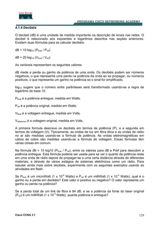 Cisco CCNA 3.1 129
4.1.4 Decibéis
O decibel (dB) é uma unidade de medida importante na descrição de sinais nas redes. O
decibel é relacionado aos expoentes e logaritmos descritos nas seções anteriores.
Existem duas fórmulas para se calcular decibéis:
dB = 10 log10 (Pfinal / Pref)
dB = 20 log10 (Vfinal / Vref)
As variáveis representam os seguintes valores:
dB mede a perda ou ganho da potência de uma onda. Os decibéis podem ser números
negativos, o que representa uma perda na potência da onda ao se propagar, ou números
positivos, o que representa um ganho na potência se o sinal for amplificado.
log10 sugere que o número entre parênteses será transformado usando-se a regra de
logaritmo de base 10.
Pfinal é a potência entregue, medida em Watts.
Pref é a potência original, medida em Watts.
Vfinal é a voltagem entregue, medida em Volts.
Vreference é a voltagem original, medida em Volts.
A primeira formula descreve os decibéis em termos de potência (P), e a segunda em
termos de voltagem (V). Tipicamente, as ondas de luz em fibra ótica e as ondas de rádio
no ar são medidas usando-se a fórmula de potência. As ondas eletromagnéticas em
cabos de cobre são medidas usando-se a fórmula de voltagem. Essas fórmulas têm
várias coisas em comum.
Na fórmula dB = 10 log10 (Pfinal / Pref), entre os valores para dB e Pref para descobrir a
potência entregue. Esta fórmula poderia ser usada para se ver o quanto da potência resta
em uma onda de rádio depois de propagar-se a uma certa distância através de diferentes
materiais, e através de vários estágios de sistemas eletrônicos como um rádio. Para
estudar ainda mais sobre decibéis, experimente com os seguintes exemplos usando as
atividades em flash.
Se Pfinal é um microWatt (1 x 10-6
Watts) e Pref é um milliWatt (1 x 10-3
Watts), qual é o
ganho ou a perda em decibéis? Este valor é positivo ou negativo? O valor representa um
ganho ou perda na potência?
Se a perda total de um link de fibra é 84 dB, e se a potência da fonte do laser original
(Pref) é um milliWatt (1 x 10-3
Watts), quanta potência é entregue?
 