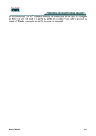 Cisco CCNA 3.1 130
Se dois microVolts (2 x 10-6
Volts) são medidos na extremidade de um cabo e a voltagem
da fonte era um volt, qual é o ganho ou perda em decibéis? Este valor é positivo ou
negativo? O valor representa um ganho ou perda na potência?
 