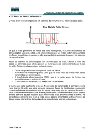Cisco CCNA 3.1 133
4.1.7 Ruído em Tempo e Freqüência
O ruído é um conceito importante em sistemas de comunicações, inclusive redes locais.
Sinal Digital e Ruído Elétrico
Já que o ruído geralmente se refere aos sons indesejáveis, os ruídos relacionados às
comunicações são conhecidos como sinais indesejáveis. Os ruídos podem ser originados
em fontes tecnológicas e naturais, e são acrescentados aos sinais de dados nos sistemas
de comunicações.
Todos os sistemas de comunicações têm um certo grau de ruído. Embora o ruído não
possa ser eliminado, seus efeitos podem ser minimizados se forem entendidas as fontes
do ruído. Existem muitas possíveis fontes de ruídos:
• Cabos nas proximidades transportam sinais de dados.
• A interferência de radiofreqüência (RFI) que é o ruído vindo de outros sinais sendo
transmitidos nas proximidades.
• A interferência eletromagnética (EMI), que é o ruído vindo de fontes nas
proximidades como motores e luzes.
• O ruído laser no transmissor ou receptor de um sinal ótico.
O ruído que afeta igualmente todas as freqüências de transmissão é conhecido como
ruído branco. O ruído que afeta somente pequenas faixas de freqüências é conhecido
como interferência de banda estreita. Ao serem detectados em um receptor de rádio, o
ruído branco interferiria com todas as estações de rádio. A interferência de banda estreita
afetaria somente poucas estações cujas freqüências estão próximas umas às outras. Ao
ser detectado em uma rede local, o ruído branco poderia afetar todas as transmissões de
dados, mas a interferência de banda estreita poderá afetar apenas certos sinais.
 